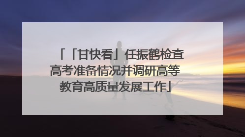 「甘快看」任振鹤检查高考准备情况并调研高等教育高质量发展工作