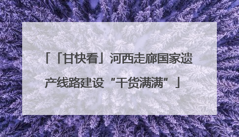 「甘快看」河西走廊国家遗产线路建设“干货满满”