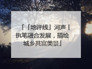 「地评线」河声丨执笔融合发展，描绘城乡共富美景