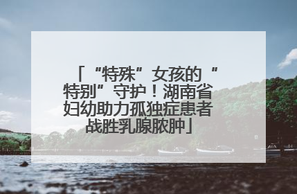 “特殊”女孩的“特别”守护！湖南省妇幼助力孤独症患者战胜乳腺脓肿
