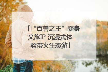 “百兽之王”变身文旅IP 沉浸式体验带火生态游