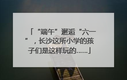 “端午”邂逅“六一”，长沙这所小学的孩子们是这样玩的……