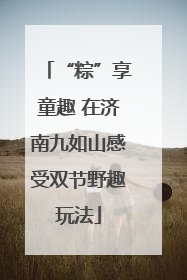 “粽”享童趣 在济南九如山感受双节野趣玩法