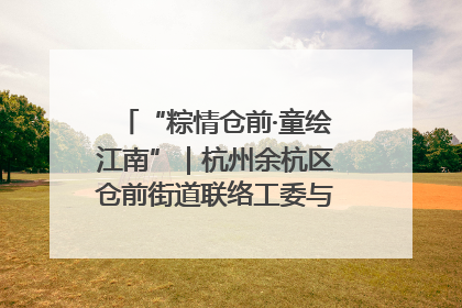 “粽情仓前·童绘江南”｜杭州余杭区仓前街道联络工委与辖区群众共度佳节