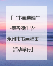 “书画迎端午·墨香颂佳节”永州市书画雅集活动举行