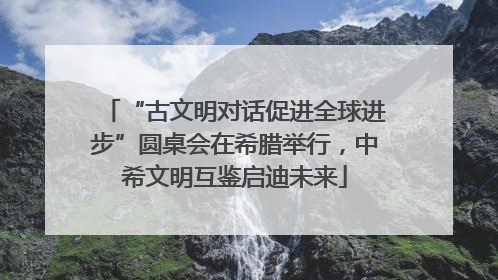 “古文明对话促进全球进步”圆桌会在希腊举行，中希文明互鉴启迪未来