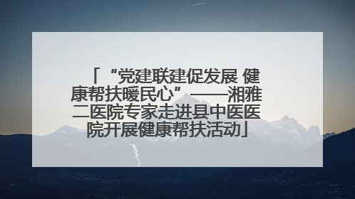 “党建联建促发展 健康帮扶暖民心”——湘雅二医院专家走进县中医医院开展健康帮扶活动