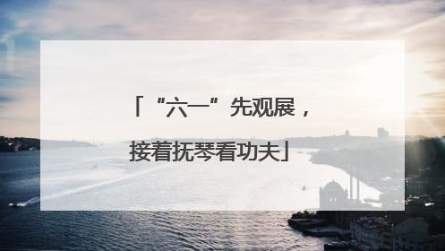 “六一”先观展，接着抚琴看功夫