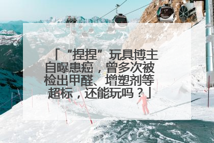 “捏捏”玩具博主自曝患癌，曾多次被检出甲醛、增塑剂等超标，还能玩吗？