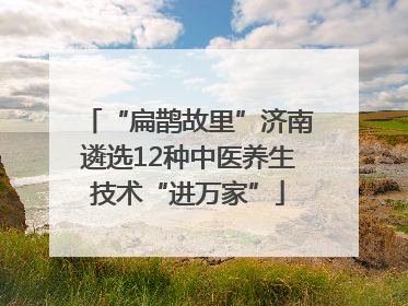 “扁鹊故里”济南遴选12种中医养生技术“进万家”