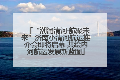 “潮涌清河·航聚未来”济南小清河航运推介会即将启幕 共绘内河航运发展新蓝图