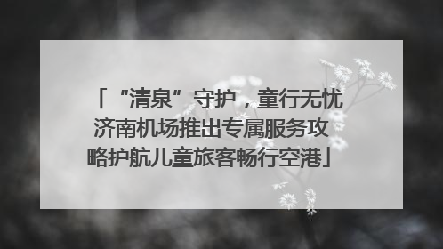 “清泉”守护，童行无忧 济南机场推出专属服务攻略护航儿童旅客畅行空港