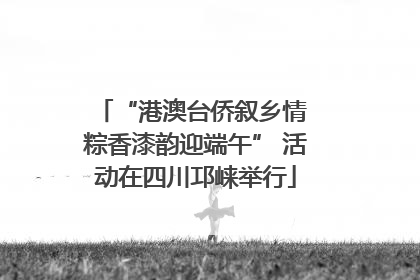 “港澳台侨叙乡情 粽香漆韵迎端午” 活动在四川邛崃举行