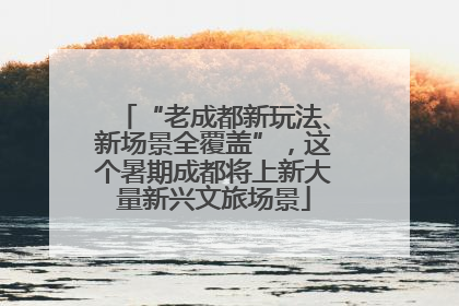 “老成都新玩法、新场景全覆盖”，这个暑期成都将上新大量新兴文旅场景