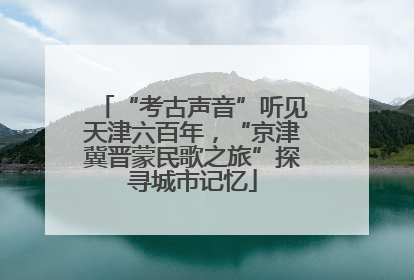 “考古声音”听见天津六百年，“京津冀晋蒙民歌之旅”探寻城市记忆