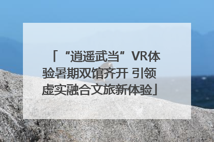 “逍遥武当”VR体验暑期双馆齐开 引领虚实融合文旅新体验