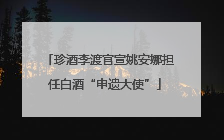 珍酒李渡官宣姚安娜担任白酒“申遗大使”