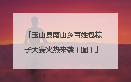 玉山县南山乡百姓包粽子大赛火热来袭（图）
