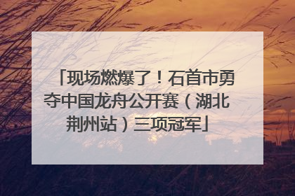 现场燃爆了！石首市勇夺中国龙舟公开赛（湖北荆州站）三项冠军