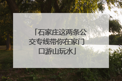 石家庄这两条公交专线带你在家门口游山玩水
