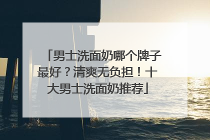 男士洗面奶哪个牌子最好？清爽无负担！十大男士洗面奶推荐