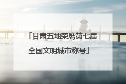 甘肃五地荣膺第七届全国文明城市称号