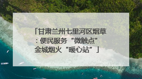 甘肃兰州七里河区烟草：便民服务“微触点” 金城烟火“暖心站”