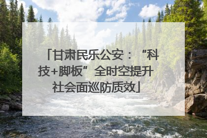甘肃民乐公安：“科技+脚板”全时空提升社会面巡防质效