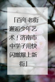 百年老街邂逅少年艺术！济南市中学子用快闪燃爆上新街