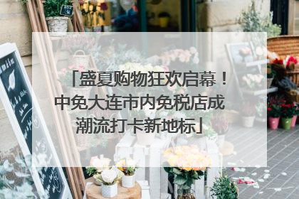 盛夏购物狂欢启幕！中免大连市内免税店成潮流打卡新地标