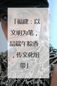 福建：以文明为笔，品端午粽香，传文化纽带