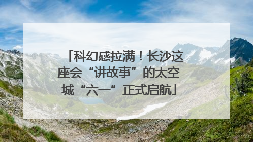 科幻感拉满！长沙这座会“讲故事”的太空城“六一”正式启航