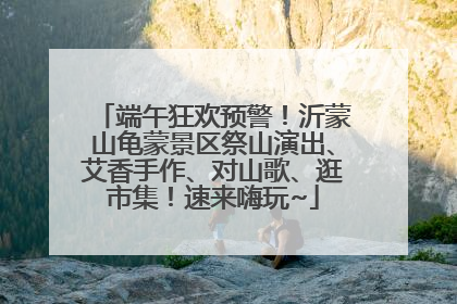端午狂欢预警！沂蒙山龟蒙景区祭山演出、艾香手作、对山歌、逛市集！速来嗨玩~