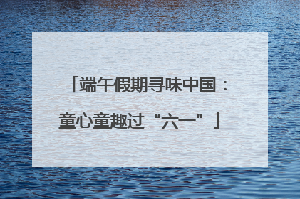 端午假期寻味中国：童心童趣过“六一”