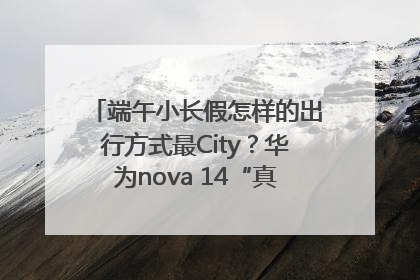 端午小长假怎样的出行方式最City？华为nova 14“真就不一样”！