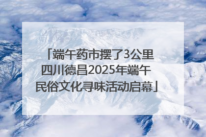 端午药市摆了3公里 四川德昌2025年端午民俗文化寻味活动启幕
