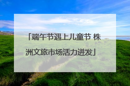端午节遇上儿童节 株洲文旅市场活力迸发