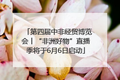 第四届中非经贸博览会丨“非洲好物”直播季将于6月6日启动