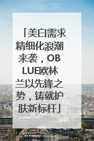 美白需求精细化浪潮来袭，OBLUE欧林兰以先锋之势，铸就护肤新标杆