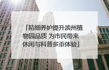 精细养护提升滨州植物园品质 为市民带来休闲与科普多重体验