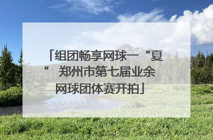 组团畅享网球一“夏” 郑州市第七届业余网球团体赛开拍