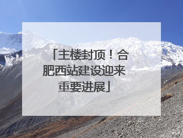 主楼封顶！合肥西站建设迎来重要进展