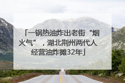 一锅热油炸出老街“烟火气”，湖北荆州两代人经营油炸摊32年