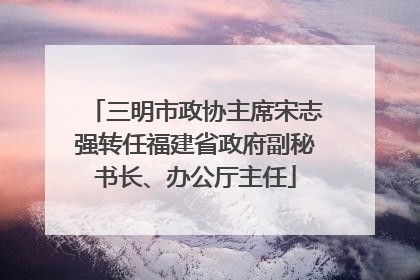 三明市政协主席宋志强转任福建省政府副秘书长、办公厅主任