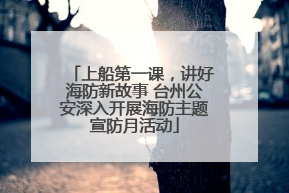 上船第一课，讲好海防新故事 台州公安深入开展海防主题宣防月活动