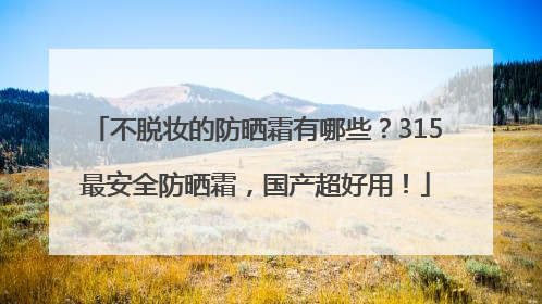 不脱妆的防晒霜有哪些？315最安全防晒霜，国产超好用！