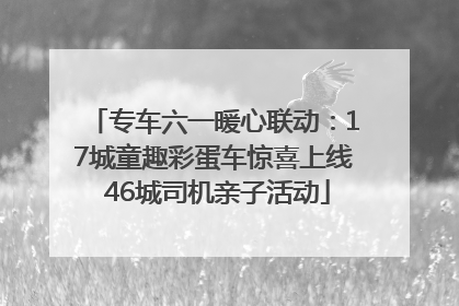 专车六一暖心联动：17城童趣彩蛋车惊喜上线 46城司机亲子活动