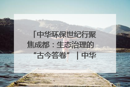 中华环保世纪行聚焦成都：生态治理的“古今答卷”｜中华环保世纪行