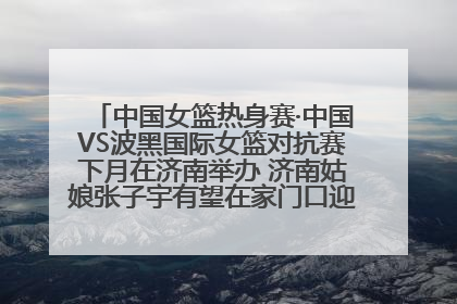 中国女篮热身赛·中国VS波黑国际女篮对抗赛下月在济南举办 济南姑娘张子宇有望在家门口迎来国家队首秀