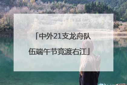中外21支龙舟队伍端午节竞渡右江